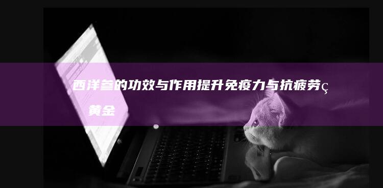 西洋参的功效与作用：提升免疫力与抗疲劳的黄金选择